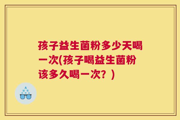 孩子益生菌粉多少天喝一次(孩子喝益生菌粉该多久喝一次？)