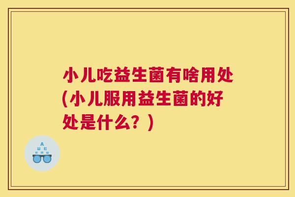 小儿吃益生菌有啥用处(小儿服用益生菌的好处是什么？)