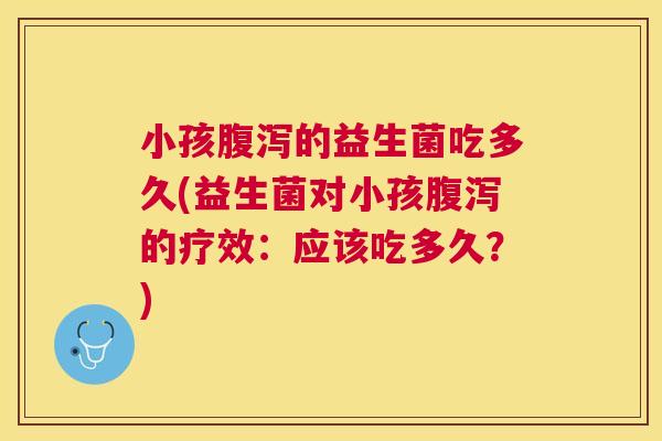 小孩腹泻的益生菌吃多久(益生菌对小孩腹泻的疗效：应该吃多久？)
