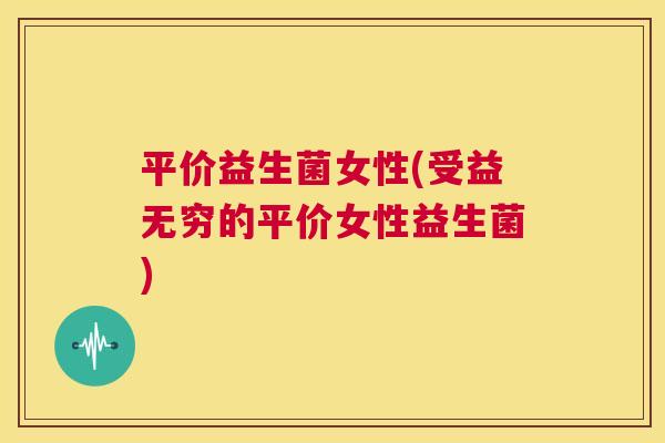 平价益生菌女性(受益无穷的平价女性益生菌)