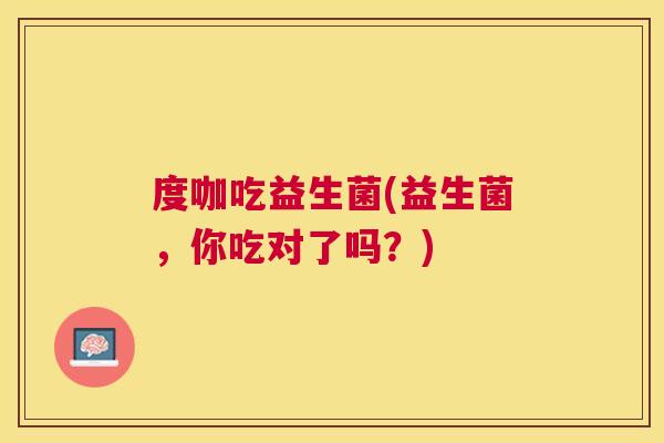 度咖吃益生菌(益生菌，你吃对了吗？)