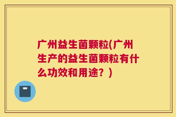 广州益生菌颗粒(广州生产的益生菌颗粒有什么功效和用途？)