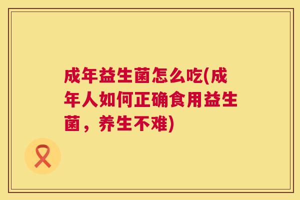 成年益生菌怎么吃(成年人如何正确食用益生菌，养生不难)