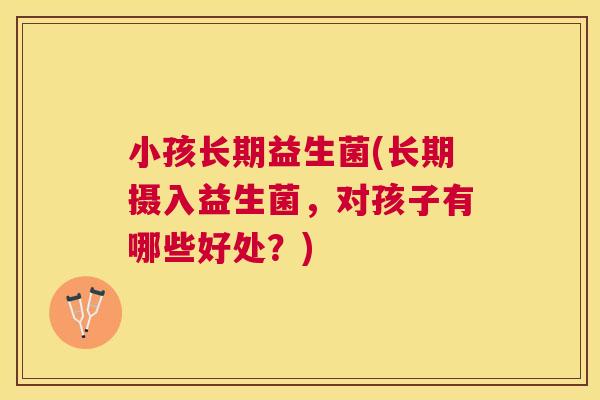 小孩长期益生菌(长期摄入益生菌，对孩子有哪些好处？)