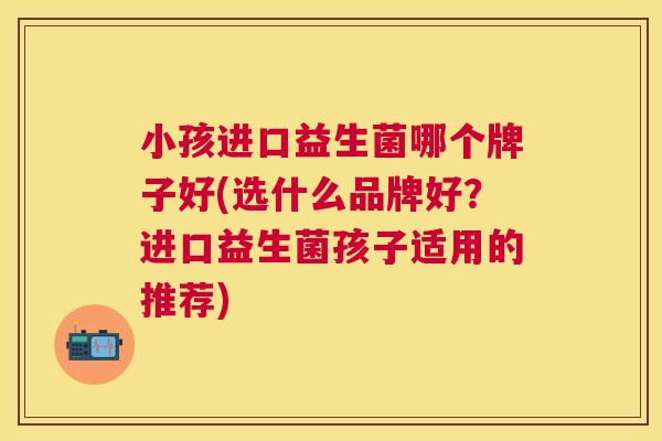 小孩进口益生菌哪个牌子好(选什么品牌好？进口益生菌孩子适用的推荐)