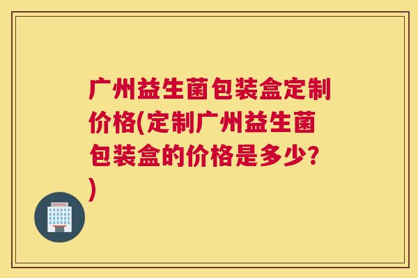 广州益生菌包装盒定制价格(定制广州益生菌包装盒的价格是多少？)