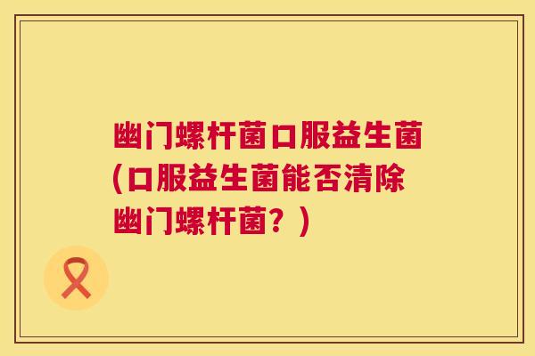 幽门螺杆菌口服益生菌(口服益生菌能否清除幽门螺杆菌？)