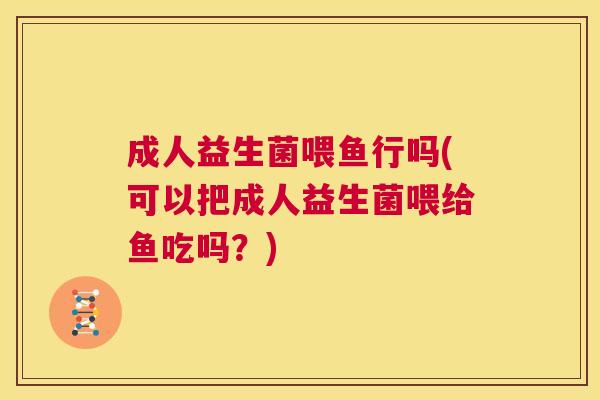成人益生菌喂鱼行吗(可以把成人益生菌喂给鱼吃吗？)