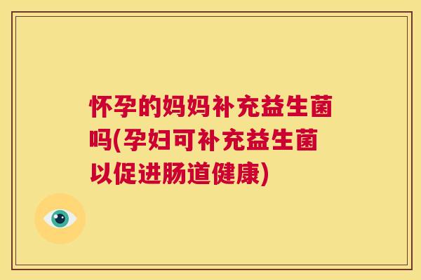 怀孕的妈妈补充益生菌吗(孕妇可补充益生菌以促进肠道健康)