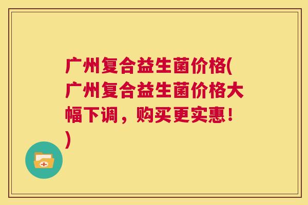 广州复合益生菌价格(广州复合益生菌价格大幅下调，购买更实惠！)