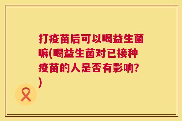 打疫苗后可以喝益生菌嘛(喝益生菌对已接种疫苗的人是否有影响？)