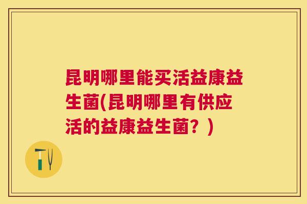 昆明哪里能买活益康益生菌(昆明哪里有供应活的益康益生菌？)