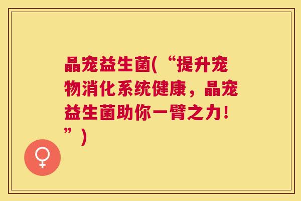 晶宠益生菌(“提升宠物消化系统健康，晶宠益生菌助你一臂之力！”)