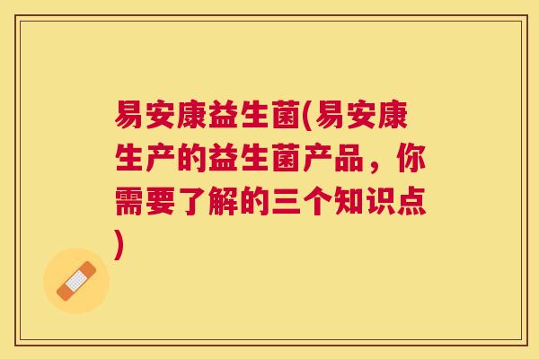 易安康益生菌(易安康生产的益生菌产品，你需要了解的三个知识点)