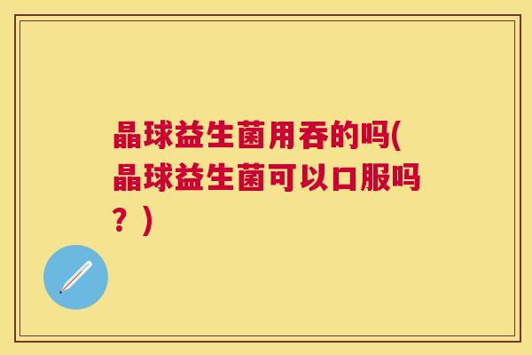 晶球益生菌用吞的吗(晶球益生菌可以口服吗？)