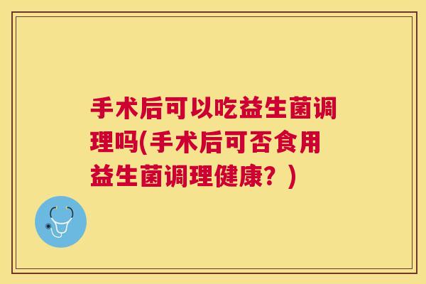 手术后可以吃益生菌调理吗(手术后可否食用益生菌调理健康？)