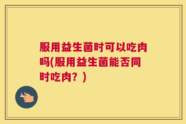 服用益生菌时可以吃肉吗(服用益生菌能否同时吃肉？)