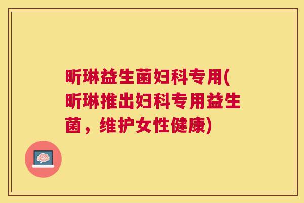 昕琳益生菌妇科专用(昕琳推出妇科专用益生菌，维护女性健康)