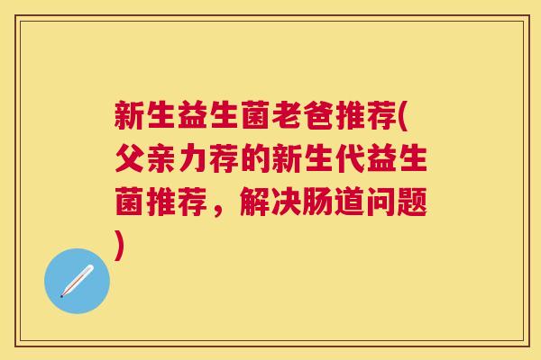 新生益生菌老爸推荐(父亲力荐的新生代益生菌推荐，解决肠道问题)