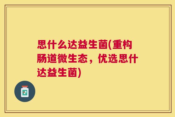 思什么达益生菌(重构肠道微生态，优选思什达益生菌)