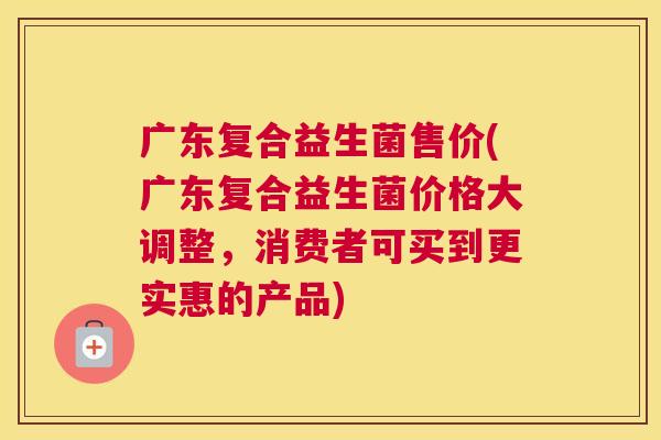 广东复合益生菌售价(广东复合益生菌价格大调整，消费者可买到更实惠的产品)