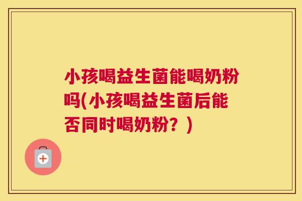 小孩喝益生菌能喝奶粉吗(小孩喝益生菌后能否同时喝奶粉？)