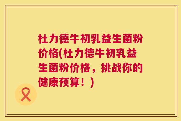 杜力德牛初乳益生菌粉价格(杜力德牛初乳益生菌粉价格，挑战你的健康预算！)