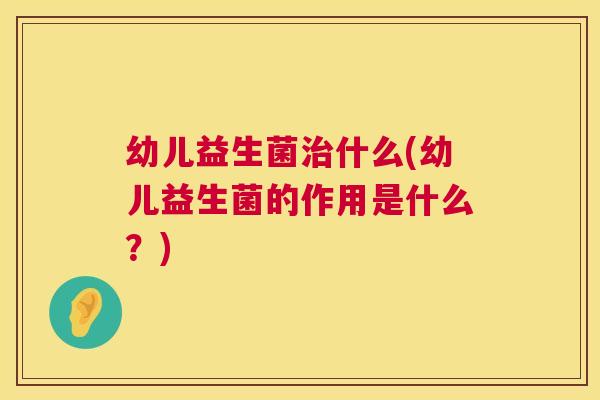 幼儿益生菌治什么(幼儿益生菌的作用是什么？)