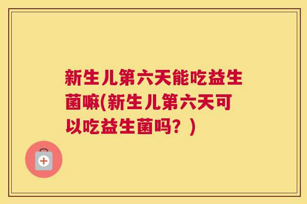新生儿第六天能吃益生菌嘛(新生儿第六天可以吃益生菌吗？)
