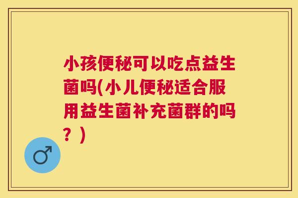 小孩便秘可以吃点益生菌吗(小儿便秘适合服用益生菌补充菌群的吗？)