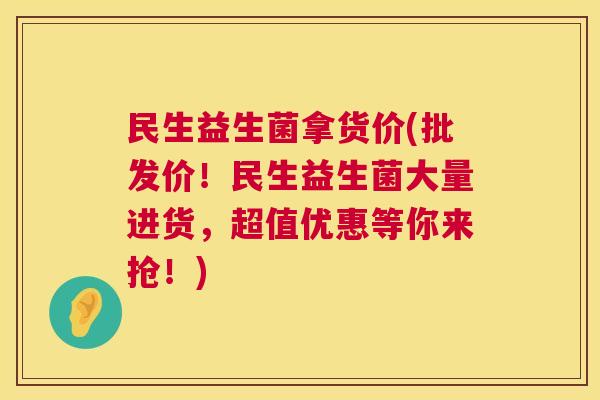 民生益生菌拿货价(批发价！民生益生菌大量进货，超值优惠等你来抢！)