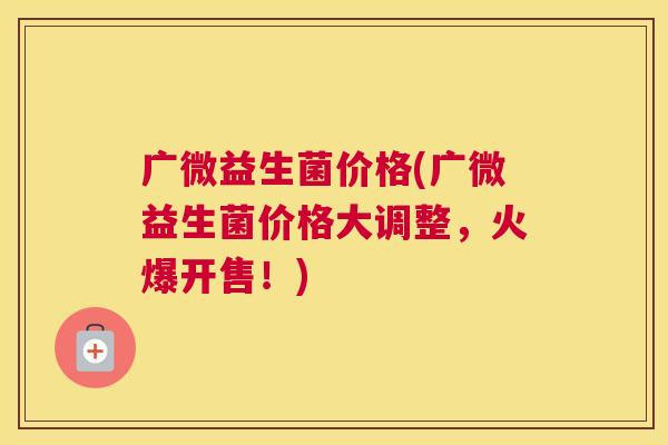 广微益生菌价格(广微益生菌价格大调整，火爆开售！)