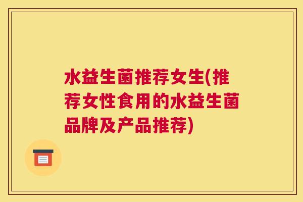 水益生菌推荐女生(推荐女性食用的水益生菌品牌及产品推荐)