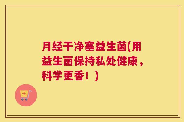 月经干净塞益生菌(用益生菌保持私处健康，科学更香！)
