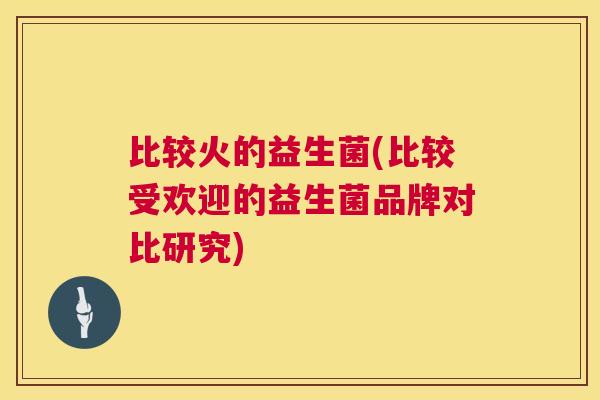 比较火的益生菌(比较受欢迎的益生菌品牌对比研究)