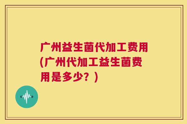 广州益生菌代加工费用(广州代加工益生菌费用是多少？)