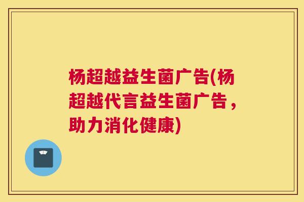 杨超越益生菌广告(杨超越代言益生菌广告，助力消化健康)