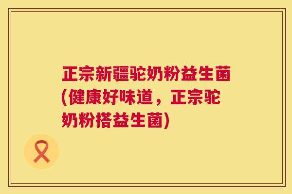 正宗新疆驼奶粉益生菌(健康好味道，正宗驼奶粉搭益生菌)
