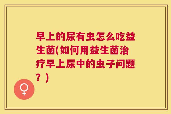 早上的尿有虫怎么吃益生菌(如何用益生菌治疗早上尿中的虫子问题？)