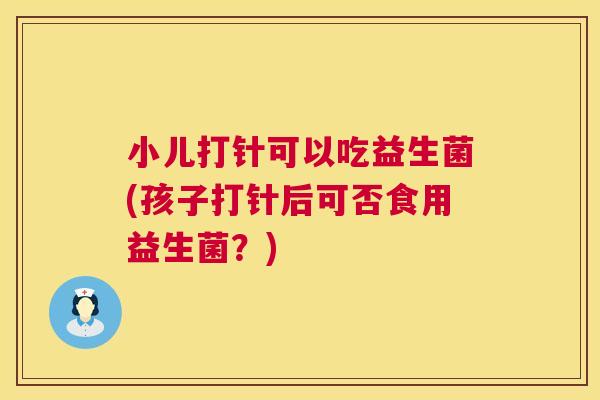 小儿打针可以吃益生菌(孩子打针后可否食用益生菌？)