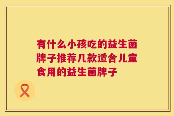 有什么小孩吃的益生菌牌子推荐几款适合儿童食用的益生菌牌子