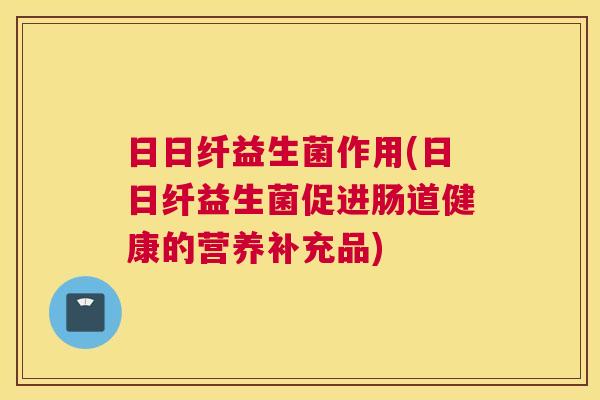 日日纤益生菌作用(日日纤益生菌促进肠道健康的营养补充品)