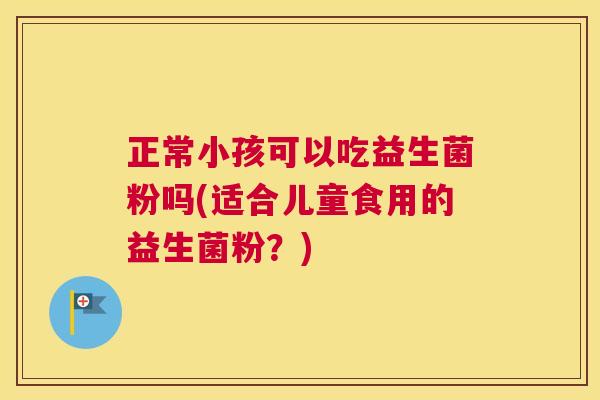 正常小孩可以吃益生菌粉吗(适合儿童食用的益生菌粉？)