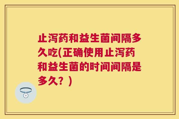 止泻药和益生菌间隔多久吃(正确使用止泻药和益生菌的时间间隔是多久？)