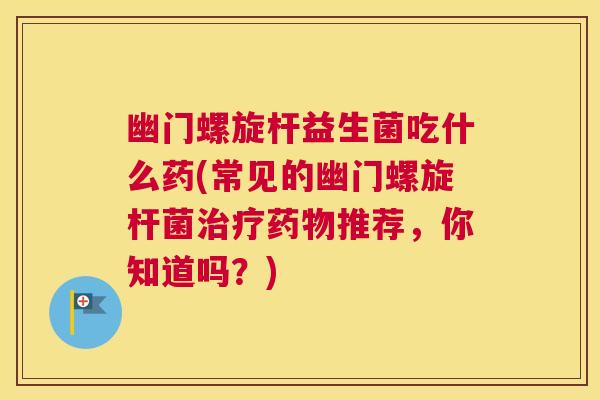 幽门螺旋杆益生菌吃什么药(常见的幽门螺旋杆菌治疗药物推荐，你知道吗？)