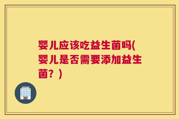 婴儿应该吃益生菌吗(婴儿是否需要添加益生菌？)