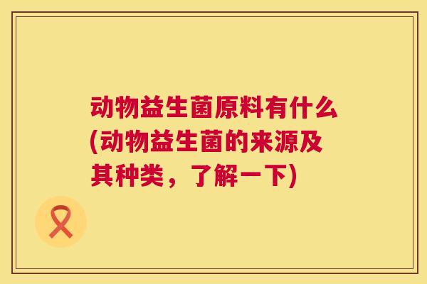 动物益生菌原料有什么(动物益生菌的来源及其种类，了解一下)