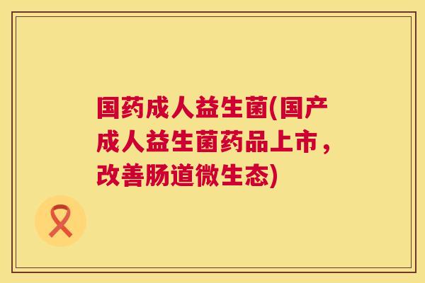 国药成人益生菌(国产成人益生菌药品上市，改善肠道微生态)