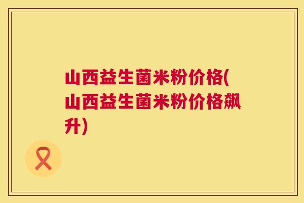 山西益生菌米粉价格(山西益生菌米粉价格飙升)