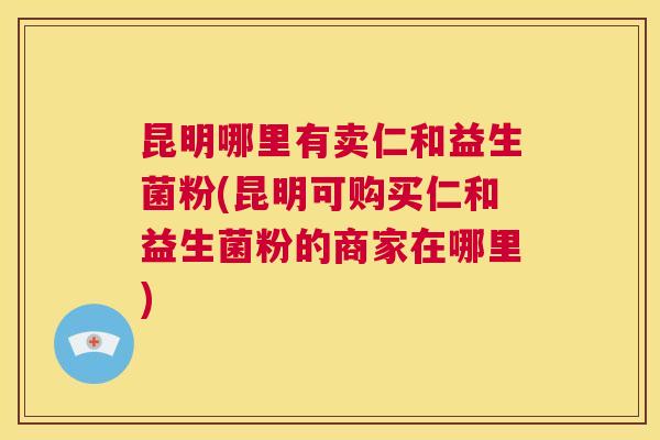 昆明哪里有卖仁和益生菌粉(昆明可购买仁和益生菌粉的商家在哪里)